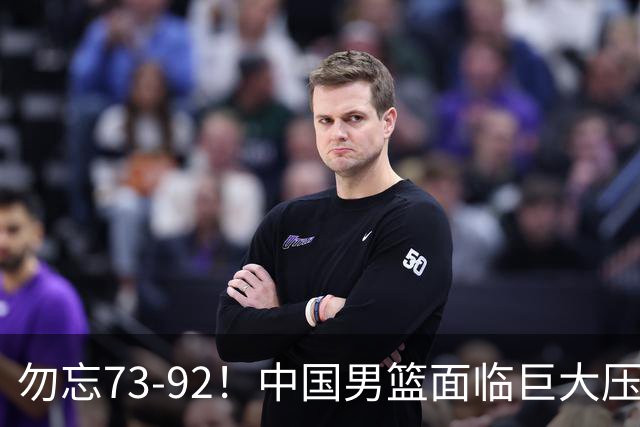 勿忘73-92！中国男篮面临巨大压力，三人角色至关重要